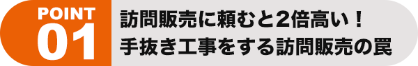 ポイント01 訪問販売に頼むと2倍高い！ 手抜き工事をする訪問販売の罠