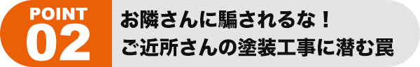 ポイント02 お隣さんに騙されるな！ ご近所さんの塗装工事に潜む罠