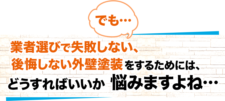 でも…業者選びで失敗しない、後悔しない外壁塗装をするためには、どうすればいいか悩みますよね…